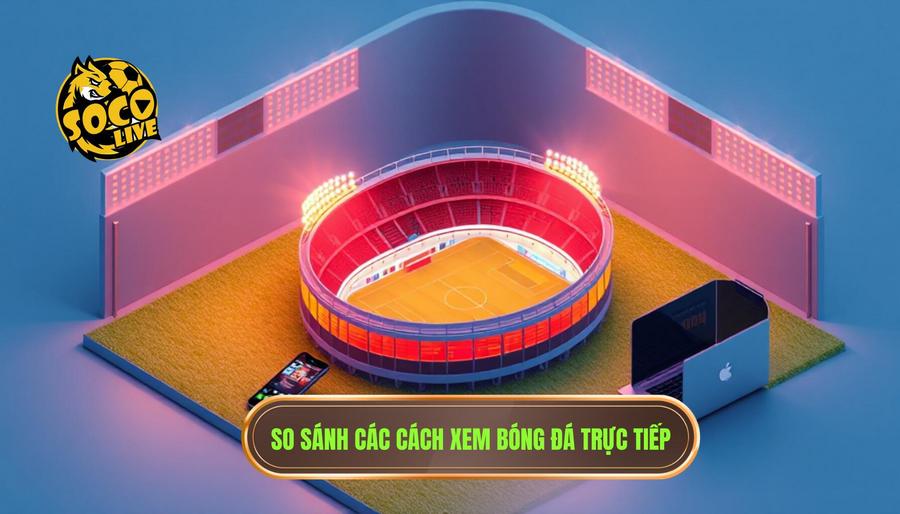 Cách xem Socolive trên điện thoại đơn giản, mượt mà từ A-Z 3 Bảng so sánh các phương thức xem trực tiếp bóng đá